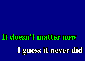 It doesn't matter now

I guess it never did
