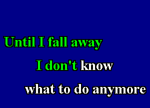 Until I fall away
I don't know

what to do anymore