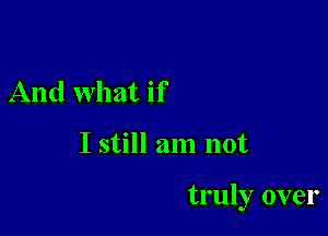 And what if

I still am not

truly over