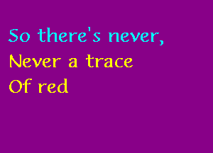 So there's never,
Never a trace

Of red