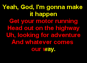 Yeah, God, I'm gonna make
it happen
Get your motor running
Head out on the highway
Uh, looking for adventure
And whatever comes
our way.