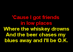 'Cause I got friends
in low places
Where the whiskey drowns
And the beer chases my
blues away and I'll be O.K.