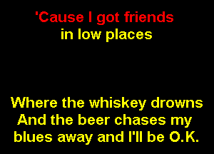 'Cause I got friends
in low places

Where the whiskey drowns
And the beer chases my
blues away and I'll be O.K.