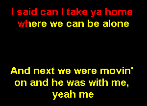 I said can I take ya home
where we can be alone

And next we were movin'
on and he was with me,
yeah me