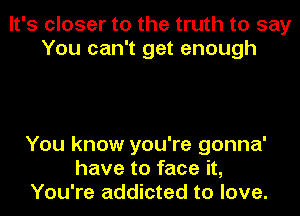 It's closer to the truth to say
You can't get enough

You know you're gonna'
have to face it,
You're addicted to love.