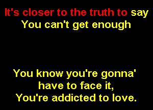 It's closer to the truth to say
You can't get enough

You know you're gonna'
have to face it,
You're addicted to love.