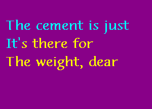 The cement is just
It's there for

The weight, dear