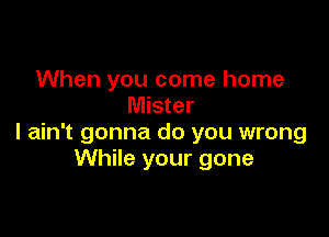 When you come home
Mister

I ain't gonna do you wrong
While your gone