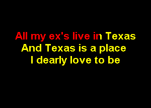 All my ex's live in Texas
And Texas is a place

I dearly love to be