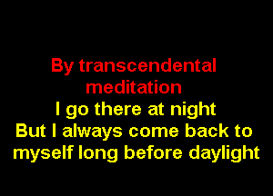 By transcendental
meditation
I go there at night
But I always come back to
myself long before daylight