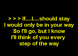 t lf....l....should stay
I would only be in your way

So I'll go, but I know
I'll think of you every
step of the way