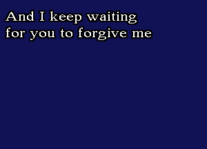 And I keep waiting
for you to forgive me