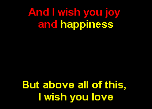 And I wish you joy
and happiness

But above all of this,
I wish you love