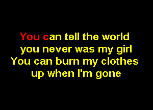 You can tell the world
you never was my girl

You can burn my clothes
up when I'm gone