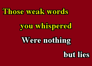 Those weak words

you whispered

W ere nothing

but lies