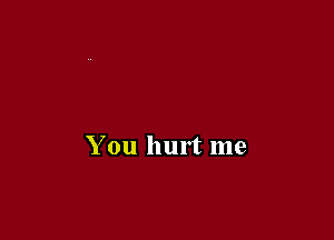 You hurt me