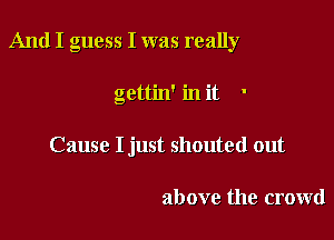 And I guess I was really

gettin' in it '
Cause I just shouted out

above the crowd