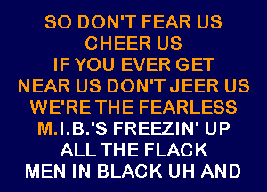 SO DON'T FEAR US
CHEER US
IF YOU EVER GET
NEAR US DON'TJEER US
WE'RETHE FEARLESS
M.I.B.'S FREEZIN' UP
ALL THE FLACK
MEN IN BLACK UH AND