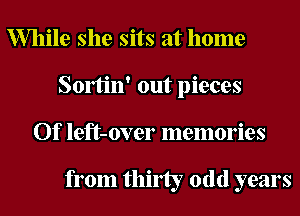 While she sits at home
Somn' out pieces
Of left-over memories

from thirty odd years