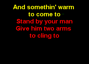And somethin' warm
to come to -.
Stand by your man
Give him two arms

to cling to