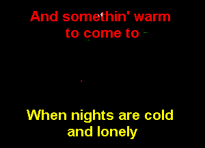And somethin' warm
to come to -.

When nights are cold
and lonely