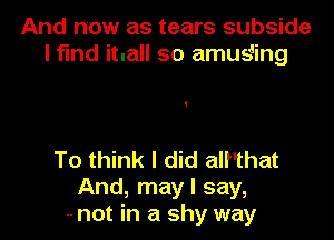 And now as tears subside
l fund itnall so amueiling

To think I did all'that
And, may I say,
-- not in a shy way