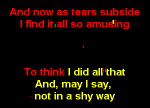 And now as tears subside
l fund itnall so amuging

To think I did all'that
And, may I say,
-- not in a shy way