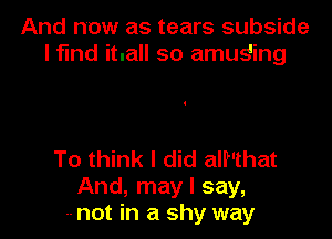 And now as tears subside
l fund itnall so amuging

To think I did alf'that
And, may I say,
-- not in a shy way