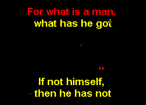 For what is a man,
what has he go?

H-

If not himself,
-- then he has not