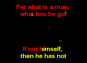 For what is a man,
what has he got

H-

If not himself,
-- then he has not