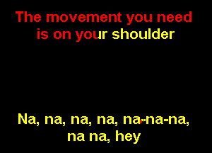 The movement you need
is on your shoulder

Na, na, na, na, na-na-na,
na na, hey