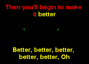 Then you'll begin to make
it better

Better, better, better,
better, better, 0h