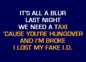 IT'S ALL A BLUR
LAST NIGHT
WE NEED A TAXI
'CAUSE YOU'RE HUNGOVER
AND I'M BROKE
I LOST MY FAKE I.D.