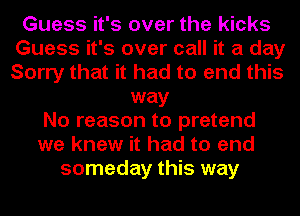 Guess it's over the kicks
Guess it's over call it a day
Sorry that it had to end this

way
No reason to pretend
we knew it had to end
someday this way