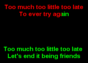 Too much too little too late
To ever try again

Too much too little too late
Let's end it being friends