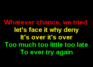 Whatever chance, we tried
let's face it why deny
It's over it's over
Too much too little too late
To ever try again