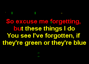 So excuse me forgetting,
but these things I do
You see I've forgotten, if
they're green or they're blue