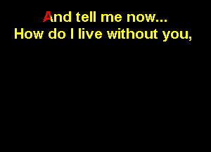 And tell me now...
How do I live without you,