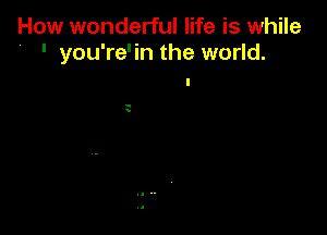 How wonderful life is while
' you're'in the world.

a
s