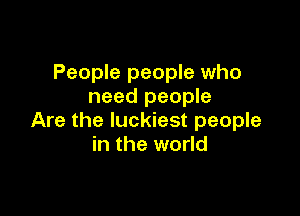 People people who
need people

Are the luckiest people
in the world