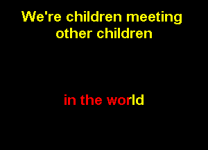 We're children meeting
other children

in the world