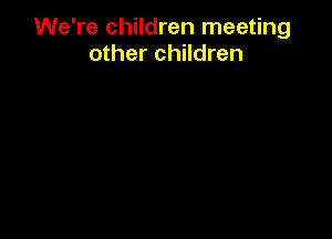 We're children meeting
other children