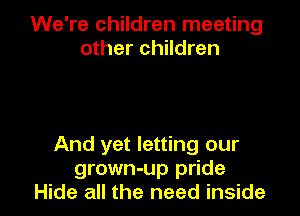 We're children meeting
other children

And yet letting our
grown-up pride
Hide all the need inside