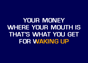YOUR MONEY
WHERE YOUR MOUTH IS
THAT'S WHAT YOU GET

FOR WAKING UP