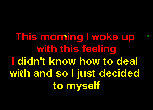 This morning I woke up .
with this feeling

I didn't know how to deal
with and so I just decided
to myself