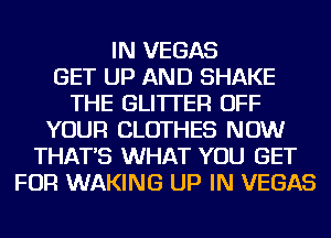 IN VEGAS
GET UP AND SHAKE
THE GLI'ITER OFF
YOUR CLOTHES NOW
THAT'S WHAT YOU GET
FOR WAKING UP IN VEGAS