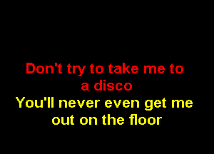 Don't try to take me to

a disco
You'll never even get me
out on the floor