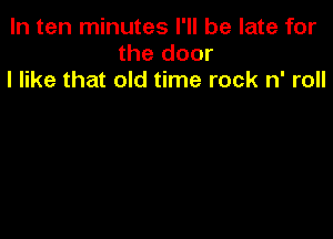 In ten minutes I'll be late for
the door
I like that old time rock n' roll