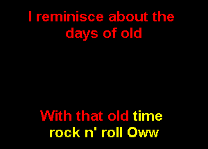 I reminisce about the
days of old

With that old time
rock n' roll Oww