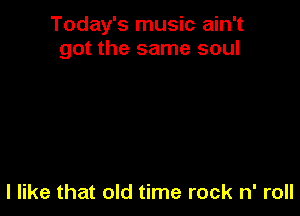 Today's music ain't
got the same soul

I like that old time rock n' roll
